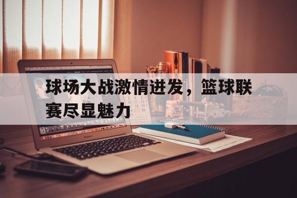关于球场大战激情迸发，篮球联赛尽显魅力的信息