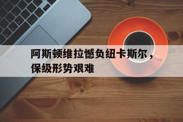 关于阿斯顿维拉憾负纽卡斯尔,保级形势艰难的信息