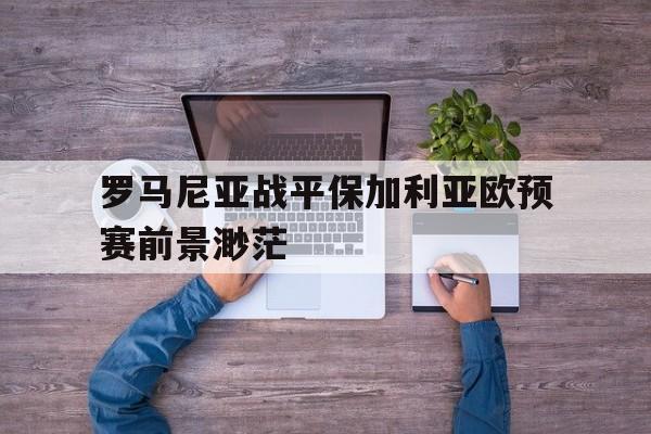 罗马尼亚战平保加利亚欧预赛前景渺茫的简单介绍