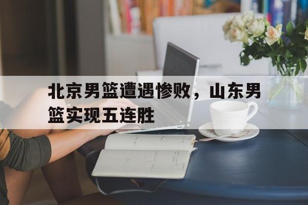 北京男篮遭遇惨败，山东男篮实现五连胜