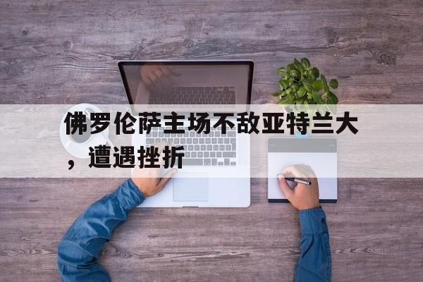 关于佛罗伦萨主场不敌亚特兰大，遭遇挫折的信息