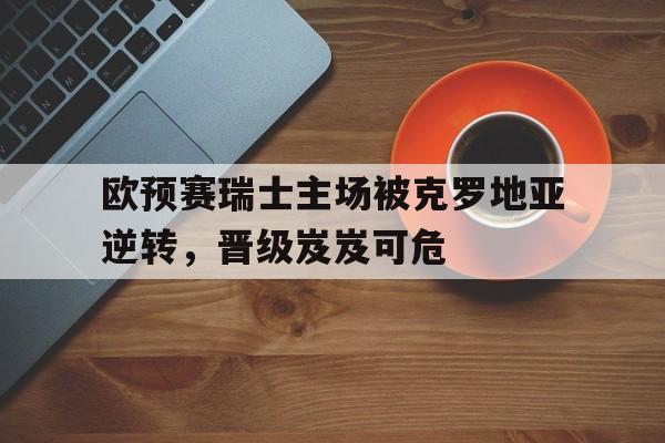 关于欧预赛瑞士主场被克罗地亚逆转，晋级岌岌可危的信息