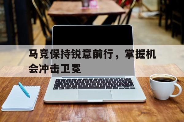 马竞保持锐意前行，掌握机会冲击卫冕