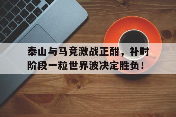 泰山与马竞激战正酣，补时阶段一粒世界波决定胜负！