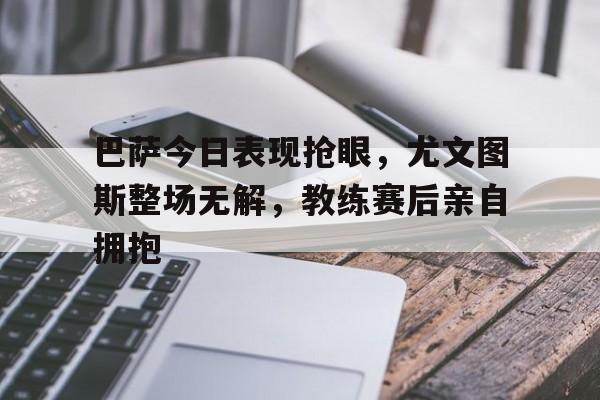 巴萨今日表现抢眼，尤文图斯整场无解，教练赛后亲自拥抱