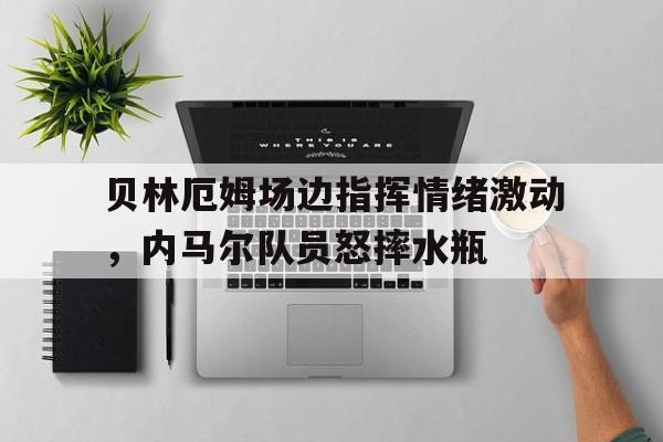 贝林厄姆场边指挥情绪激动，内马尔队员怒摔水瓶贝林厄姆个人简历