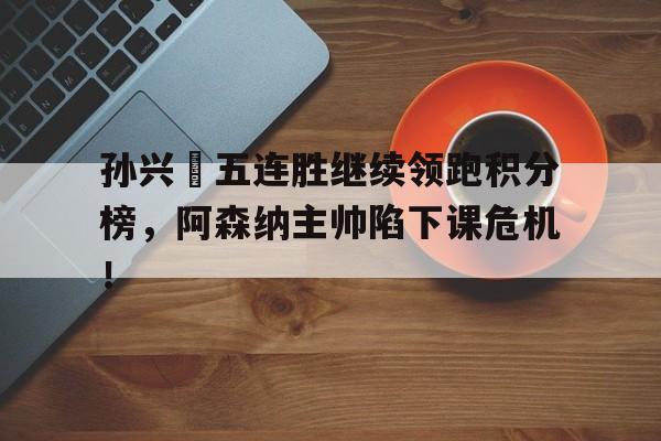 孙兴慜五连胜继续领跑积分榜，阿森纳主帅陷下课危机！